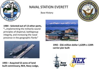 NAVAL STATION EVERETT
1984 - Selected out of 13 other ports,
“…implementing the militarily-sound
principles of dispersal, battlegroup
integrity, and increasing the naval
presence in the geographic flanks”
1992 - $56 million dollar 1,620ft x 120ft
carrier pier built
1993 – Acquired 52 acres of land
built commissary, NEX, Navy Lodge,
Base History
 