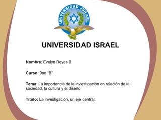 UNIVERSIDAD ISRAEL Nombre : Evelyn Reyes B. Curso : 9no “B” Tema : La importancia de la investigación en relación de la sociedad, la cultura y el diseño Título:  La investigación, un eje central. 