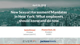 April 26, 2018
New Sexual Harassment Mandates
in New York: What employers
should know and do now
Preston Clark, J.D.
President,
EVERFI
Samia Kirmani
Principal,
Jackson Lewis P.C.
 