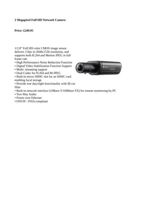 2 Megapixel Full HD Network Camera
Price: £249.95
1/2.8” Full HD color CMOS image sensor
delivers 15fps in 2048x1536 resolution, and
supports both H.264 and Motion JPEG in full
frame rate
• High Performance Noise Reduction Function
• Digital Video Stabilization Function Support
• Multi- streaming support
• Dual Codec for H.264 and M-JPEG
• Built-in micro SDHC slot for an SDHC card
enabling local storage
• Provide true day/night functionality with IR cut
filter
• Built-in network interface (10Base-T/100Base-TX) for remote monitoring by PC
• Two Way Audio
• Power over Ethernet
• ONVIF / PSIA compliant
 