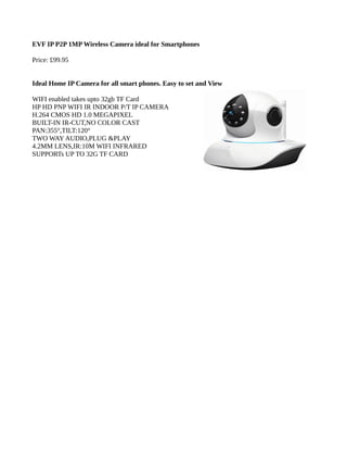 EVF IP P2P 1MP Wireless Camera ideal for Smartphones
Price: £99.95
Ideal Home IP Camera for all smart phones. Easy to set and View
WIFI enabled takes upto 32gb TF Card
HP HD PNP WIFI IR INDOOR P/T IP CAMERA
H.264 CMOS HD 1.0 MEGAPIXEL
BUILT-IN IR-CUT,NO COLOR CAST
PAN:355°,TILT:120°
TWO WAY AUDIO,PLUG &PLAY
4.2MM LENS,IR:10M WIFI INFRARED
SUPPORTs UP TO 32G TF CARD
 
