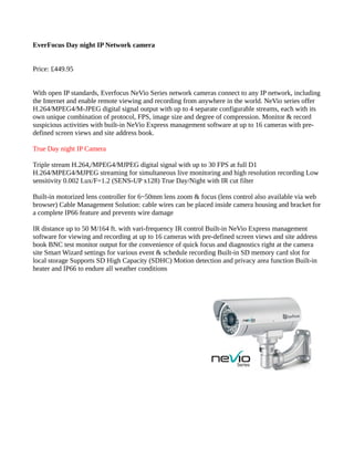 EverFocus Day night IP Network camera
Price: £449.95
With open IP standards, Everfocus NeVio Series network cameras connect to any IP network, including
the Internet and enable remote viewing and recording from anywhere in the world. NeVio series offer
H.264/MPEG4/M-JPEG digital signal output with up to 4 separate configurable streams, each with its
own unique combination of protocol, FPS, image size and degree of compression. Monitor & record
suspicious activities with built-in NeVio Express management software at up to 16 cameras with pre-
defined screen views and site address book.
True Day night IP Camera
Triple stream H.264,/MPEG4/MJPEG digital signal with up to 30 FPS at full D1
H.264/MPEG4/MJPEG streaming for simultaneous live monitoring and high resolution recording Low
sensitivity 0.002 Lux/F=1.2 (SENS-UP x128) True Day/Night with IR cut filter
Built-in motorized lens controller for 6~50mm lens zoom & focus (lens control also available via web
browser) Cable Management Solution: cable wires can be placed inside camera housing and bracket for
a complete IP66 feature and prevents wire damage
IR distance up to 50 M/164 ft. with vari-frequency IR control Built-in NeVio Express management
software for viewing and recording at up to 16 cameras with pre-defined screen views and site address
book BNC test monitor output for the convenience of quick focus and diagnostics right at the camera
site Smart Wizard settings for various event & schedule recording Built-in SD memory card slot for
local storage Supports SD High Capacity (SDHC) Motion detection and privacy area function Built-in
heater and IP66 to endure all weather conditions
 