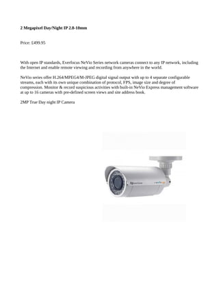 2 Megapixel Day/Night IP 2.8-10mm
Price: £499.95
With open IP standards, Everfocus NeVio Series network cameras connect to any IP network, including
the Internet and enable remote viewing and recording from anywhere in the world.
NeVio series offer H.264/MPEG4/M-JPEG digital signal output with up to 4 separate configurable
streams, each with its own unique combination of protocol, FPS, image size and degree of
compression. Monitor & record suspicious activities with built-in NeVio Express management software
at up to 16 cameras with pre-defined screen views and site address book.
2MP True Day night IP Camera
 