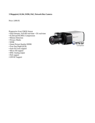 3 Megapixel, H.264, WDR, PoE, Network Box Camera
Price: £499.95
Progressive Scan CMOS Sensor
• Dual Streams, Full HD real-time + D1 real-time
• H.264 and M-JPEG Compression
• Motion Detection
• Privacy Masks
• WDR
• Smart Picture Quality/3DNR
• True Day/Night (ICR)
• Auto Iris Lens support
• Micro SD support
• BNC Analog output
• PoE support
• ONVIF Support
 