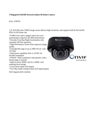 3 Megapixel Full HD Network Indoor IR Dome Camera
Price: £599.95
1/3” Full HD color CMOS image sensor delivers high resolution, and supports both H.264 and M-
JPEG in full frame rate
• P-IRIS Lens with a stepper motor for exact
positioning to improves the IRIS performance
• Provides True Day/Night functionality with
automatic IR filter operation
• High Performance Noise Filter improves image
quality
• Extended IR range of up to 20M/ 65.6 ft. with
33 LEDs
• Dual power capability PoE or 12VDC for
flexible installation
• ONVIF / PSIA compliance interoperates with a
broad range of systems
• Built-in micro SDHC slot for a SDHC card
enabling local storage
• Local alarm inputs and outputs
• Two Way Audio transport (line level input/output)
IK10 Approved & Certified
 