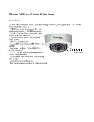 3 Megapixel Full HD Network Outdoor IR Dome Camera
Price: £599.95
1/3” Full HD color CMOS image sensor delivers high resolution, and supports both H.264 and M-
JPEG in full 30fps frame rate
• P-IRIS Lens with a stepper motor for exact
positioning to improves the IRIS performance
• Provides True Day/Night functionality with
automatic IR filter operation
• High Performance Noise Filter improves
image quality
• IP66 and vandal resistant
• Extended IR range of up to 30M/ 98.4 ft. with
33 LEDs
• Dual power capability PoE or 12VDC for
flexible installation
• ONVIF / PSIA compliance interoperates with
a broad range of systems
• Built-in SDHC slot for a SDHC card enabling
local storage
• Local alarm inputs and outputs
• Two Way Audio transport (line level input/output)
 