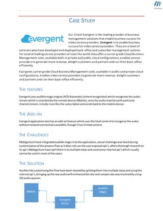 `
CASE STUDY
Our Client Evergent is the leading provider of business
management solutions that enable business success for
video service providers. Evergent is to enable business
success for video service providers. They are a team of
veterans who have developed and deployed back-office and subscriber management systems
for several leading service providers all over the world they offer a carrier grade Cloud Business
Management suite, available both-in private and public cloud configurations, enables service
providers to generate more revenue, delight customers and partners and run their back-office
efficiently.
Evergents carrier grade Cloud Business Management suite, available in public and private cloud
configurations, enables video service providers to generate more revenue, delight customers
and partners and run their back-office efficiently.
THE FEATURES
Evergentusesaudible magicengine (ACR-Automaticcontentrecognition) whichrecognizes the audio
streamwhichis recordedby the remote device (Mobile),once the audiomatcheswithparticular
channel stream,initially itverifiesthe subscriptionand sendsbackto the mobile device.
THE ADD-ON
Evergentapplicationalsohasanadd-onfeature whichusesthe local contenttorecognize the audio
withoutnetworkconnectionsavailable,thoughithaslimitedcontent
THE CHALLENGES
Mobigesture have integratedaudible magicintothe application,actual challenge wasfacedduring
customizationof the processflowasitdoes notuse the userexposed api’s,afterathorough researchon
itsapi’sMobigesture have splitthemintomultiplestepsandusedsome internal api’swhichusually
cannot be usedinmost of the cases.
THE SOLUTION
Hurdleslike customizingthe flow have beenclearedbysplittingthemintomultiple stepsandusingthe
internal api’s,bringingupthe rawaudiowithenhancedbitrate and sample rate wasresolvedbyusing
iOSaudioqueues.
Mobile
Evergent
Server
Audible
Magic
 