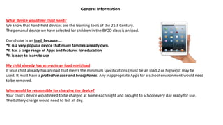 What device would my child need?
We know that hand-held devices are the learning tools of the 21st Century.
The personal device we have selected for children in the BYOD class is an ipad.
Our choice is an ipad because….
*It is a very popular device that many families already own.
*It has a large range of Apps and features for education
*It is easy to learn to use
My child already has access to an ipad mini/ipad
If your child already has an ipad that meets the minimum specifications (must be an ipad 2 or higher) it may be
used. It must have a protective case and headphones. Any inappropriate Apps for a school environment would need
to be removed.
Who would be responsible for charging the device?
Your child’s device would need to be charged at home each night and brought to school every day ready for use.
The battery charge would need to last all day.
General Information
 