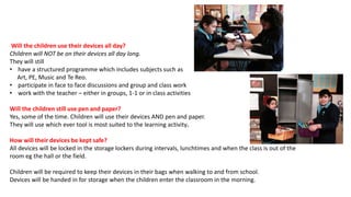 Will the children use their devices all day?
Children will NOT be on their devices all day long.
They will still
• have a structured programme which includes subjects such as
Art, PE, Music and Te Reo.
• participate in face to face discussions and group and class work
• work with the teacher – either in groups, 1-1 or in class activities
Will the children still use pen and paper?
Yes, some of the time. Children will use their devices AND pen and paper.
They will use which ever tool is most suited to the learning activity.
How will their devices be kept safe?
All devices will be locked in the storage lockers during intervals, lunchtimes and when the class is out of the
room eg the hall or the field.
Children will be required to keep their devices in their bags when walking to and from school.
Devices will be handed in for storage when the children enter the classroom in the morning.
 