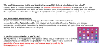 Who would be responsible for the security and safety of my child’s device at school /to and from school?
Children would be required to store their device in a lockable cupboard in the classroom- before school, at interval &
lunchtime, and whenever the class leaves the room. Your child would be responsible for the looking after their device on
the way to and from school. We would suggest the ipad/ipad mini is placed in an appropriate bag for transportation.
Who would pay for and install Apps?
Parents would be responsible for installing Apps. Parents would be notified about which are
needed. Some of the Apps used would be free, however we do have a list of required Apps that have a charge.
Approximate cost of installing these would be $30. Children will have free access to ‘Microsoft Office Suite’ on up to 5
personal devices while in a BYOD class at Everglade.
Is my child guaranteed a place in a BYOD class?
No-should there be more applicants than spaces in a BYOD class, a ballot would need to be held.
All documentation would need to be signed before your child’s place would be confirmed.
A condition of entry would be that your child’s device would be ready for the
first day of school in 2016.
 