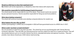 Would my child have to share their ipad/ipad mini?
No-Children will not be expected to, or allowed to, share their device with anyone else.
Who would be responsible for theft/breakages/repairs/insurance?
The school would not be responsible for any of the above. These would need to be covered
by your personal insurance. Parents would be responsible for fixing any technical problems.
What about desktop computers?
The school will continue to provide some desktop computers/devices for student use.
What happens the year after eg 2016?
Children participating in a BYOD class at Everglade in 2016 will have guaranteed access to a BYOD class in 2017.
Where could I ‘purchase’ an ipad mini/ipad ?
You can purchase an ipad from any store you wish. The school has set up a purchasing plan with ‘Harvey Norman
Computers Manukau’. They will offer you educational prices and free support for ipad mini or ipads purchased. They will
also provide features such as 12 months interest free terms, extended warranties and optional insurance. They also
provide a loan device should your child’s device need servicing.
 