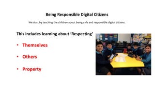 Being Responsible Digital Citizens
We start by teaching the children about being safe and responsible digital citizens.
This includes learning about ‘Respecting’
• Themselves
• Others
• Property
 