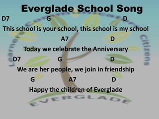 Everglade School Song
D7              G                           D
This school is your school, this school is my school
                     A7               D
       Today we celebrate the Anniversary
   D7               G                 D
     We are her people, we join in friendship
         G             A7              D
         Happy the children of Everglade
 