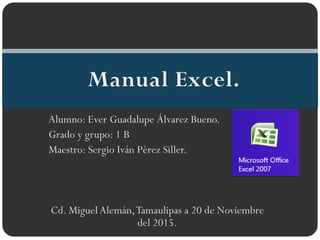 Alumno: Ever Guadalupe Álvarez Bueno.
Grado y grupo: 1 B
Maestro: Sergio Iván Pérez Siller.
Cd. Miguel Alemán,Tamaulipas a 20 de Noviembre
del 2015.
 