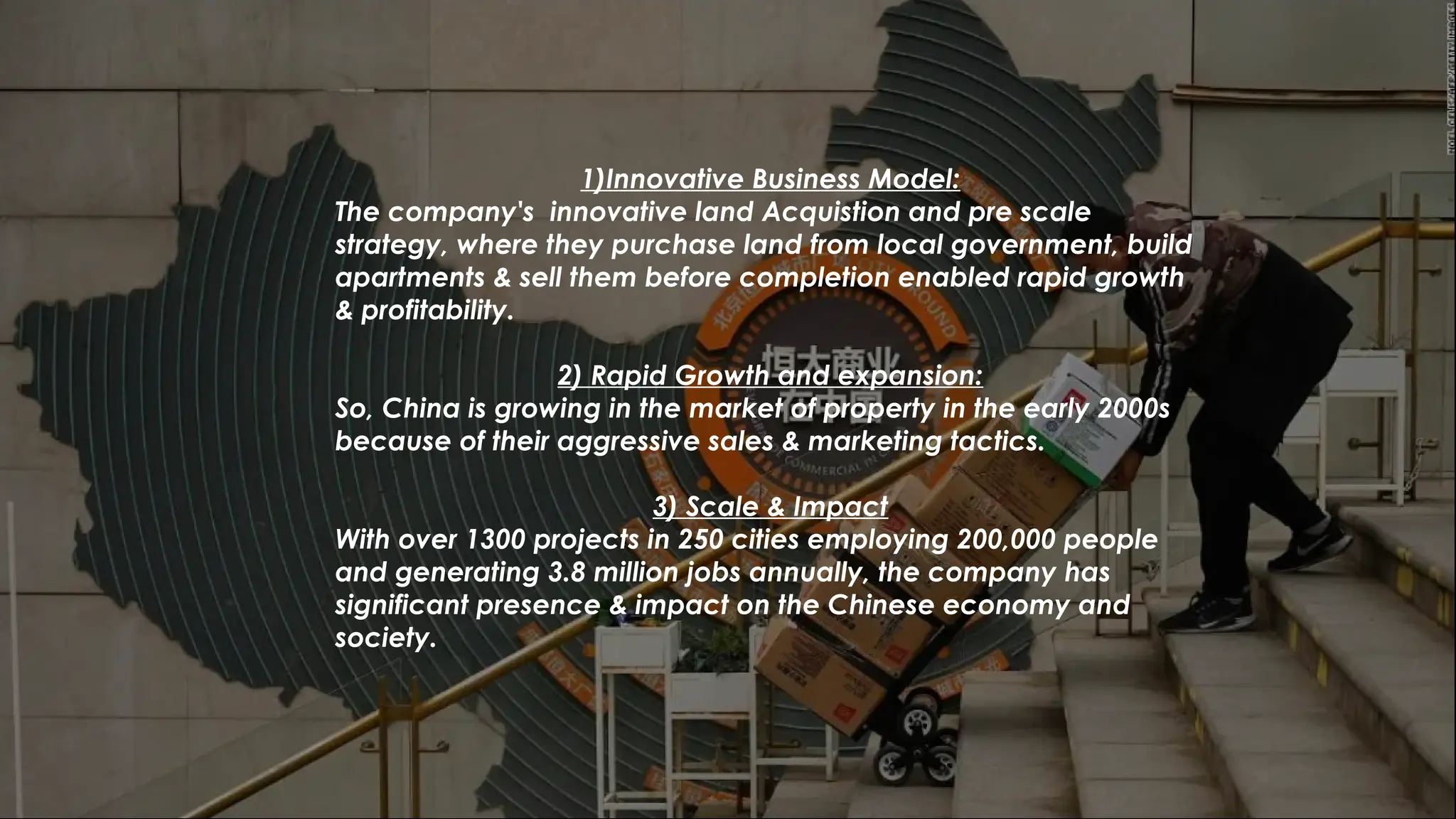 1)Innovative Business Model:
The company's innovative land Acquistion and pre scale
strategy, where they purchase land from local government, build
apartments & sell them before completion enabled rapid growth
& profitability.
2) Rapid Growth and expansion:
So, China is growing in the market of property in the early 2000s
because of their aggressive sales & marketing tactics.
3) Scale & Impact
With over 1300 projects in 250 cities employing 200,000 people
and generating 3.8 million jobs annually, the company has
significant presence & impact on the Chinese economy and
society.
 
