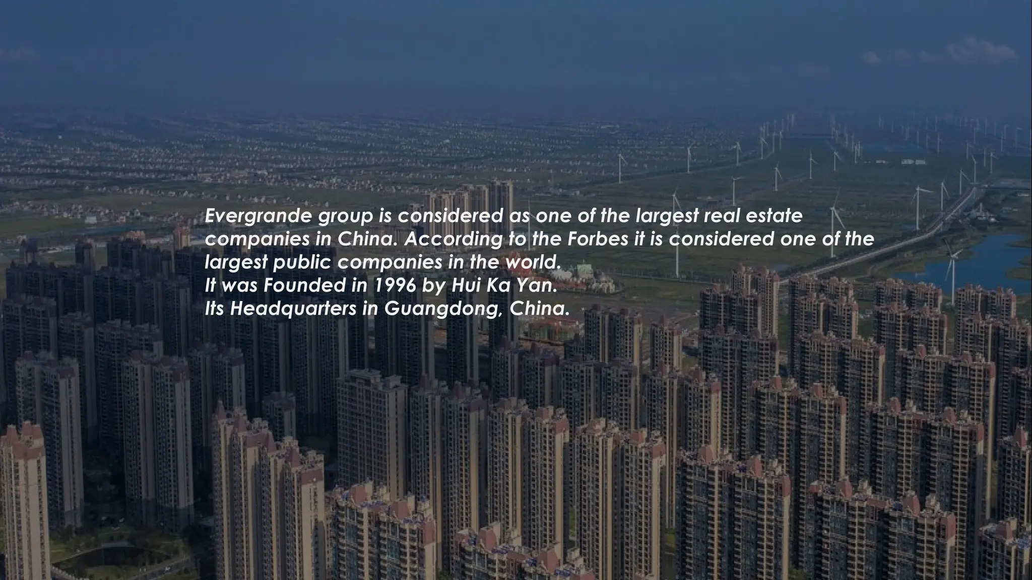 Evergrande group is considered as one of the largest real estate
companies in China. According to the Forbes it is considered one of the
largest public companies in the world.
It was Founded in 1996 by Hui Ka Yan.
Its Headquarters in Guangdong, China.
 