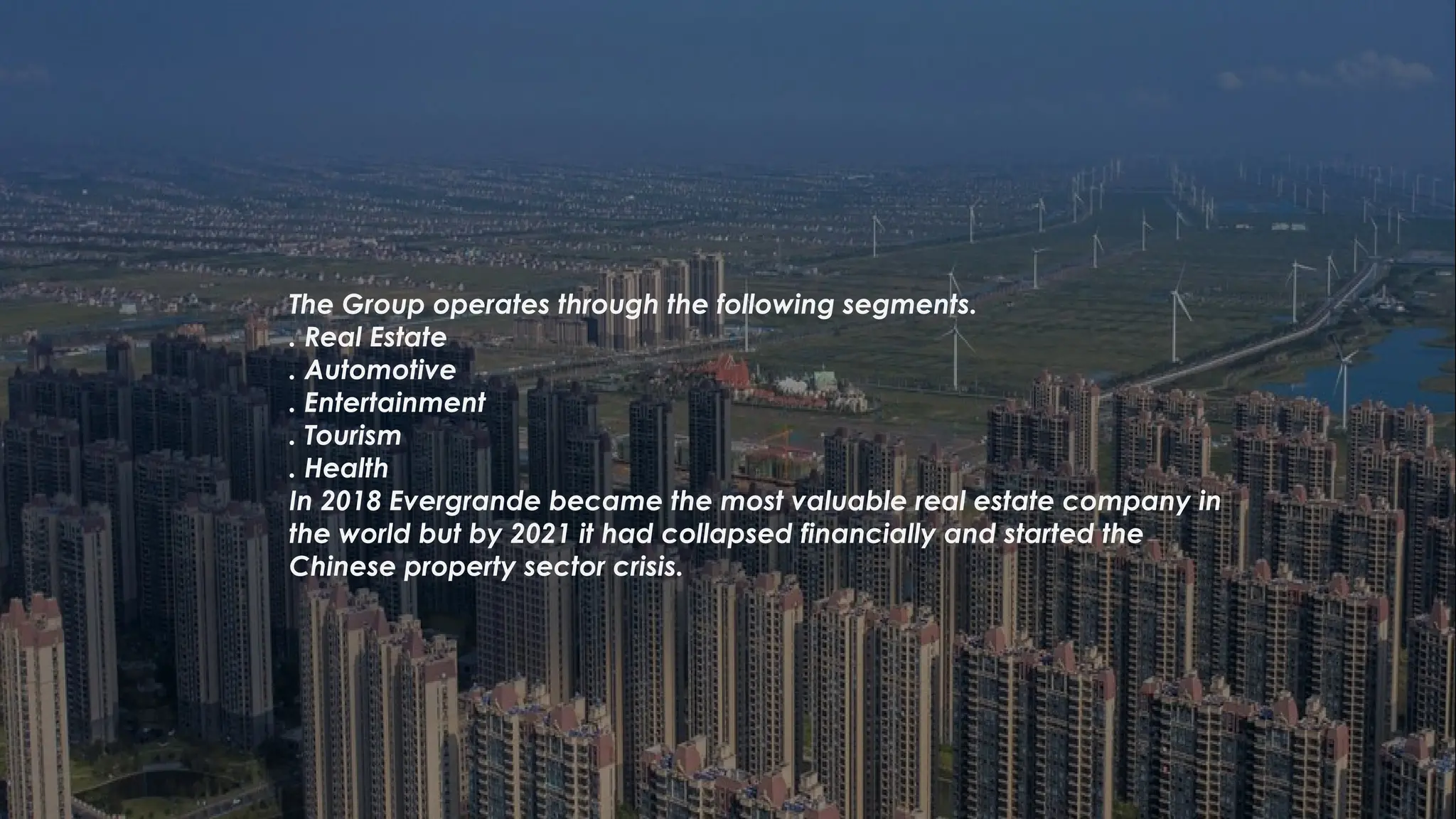 The Group operates through the following segments.
. Real Estate
. Automotive
. Entertainment
. Tourism
. Health
In 2018 Evergrande became the most valuable real estate company in
the world but by 2021 it had collapsed financially and started the
Chinese property sector crisis.
 
