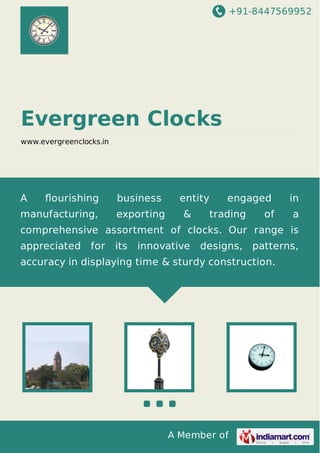 +91-8447569952
A Member of
Evergreen Clocks
www.evergreenclocks.in
A ﬂourishing business entity engaged in
manufacturing, exporting & trading of a
comprehensive assortment of clocks. Our range is
appreciated for its innovative designs, patterns,
accuracy in displaying time & sturdy construction.
 