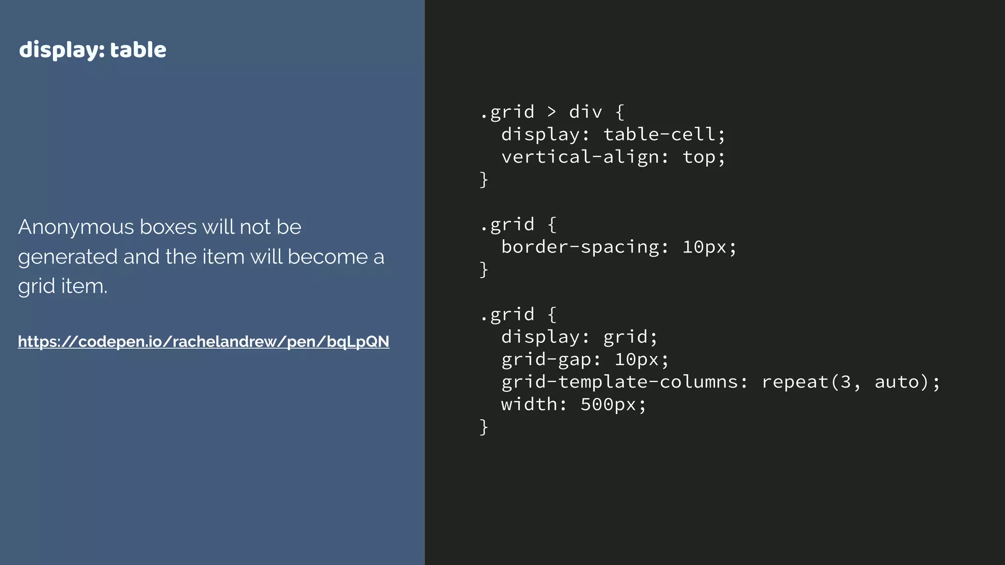 .grid > div {
display: table-cell;
vertical-align: top;
}
.grid {
border-spacing: 10px;
}
.grid {
display: grid;
grid-gap: 10px;
grid-template-columns: repeat(3, auto);
width: 500px;
}
display: table
Anonymous boxes will not be
generated and the item will become a
grid item. 
 
https://codepen.io/rachelandrew/pen/bqLpQN
 