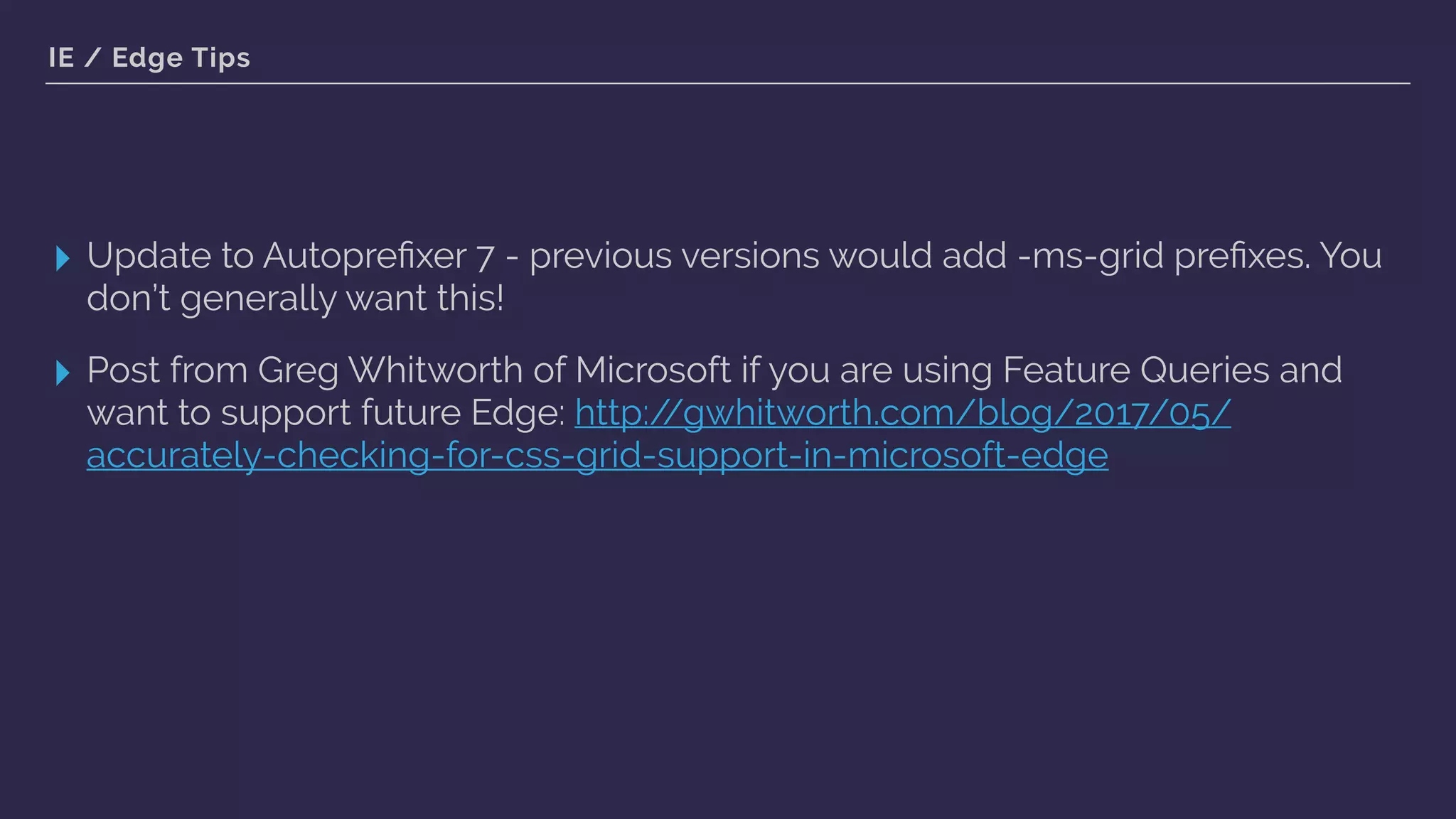 IE / Edge Tips
▸ Update to Autopreﬁxer 7 - previous versions would add -ms-grid preﬁxes. You
don’t generally want this!
▸ Post from Greg Whitworth of Microsoft if you are using Feature Queries and
want to support future Edge: http://gwhitworth.com/blog/2017/05/
accurately-checking-for-css-grid-support-in-microsoft-edge
 