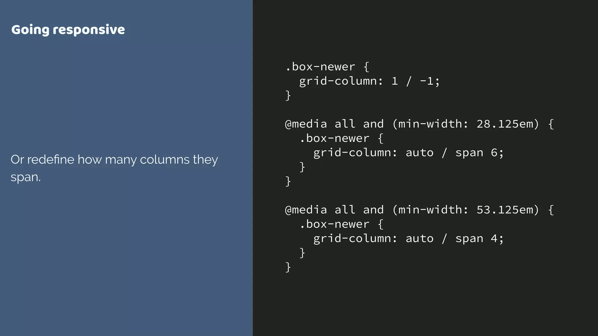 .box-newer {
grid-column: 1 / -1;
}
@media all and (min-width: 28.125em) {
.box-newer {
grid-column: auto / span 6;
}
}
@media all and (min-width: 53.125em) {
.box-newer {
grid-column: auto / span 4;
}
}
Going responsive
Or redeﬁne how many columns they
span.
 