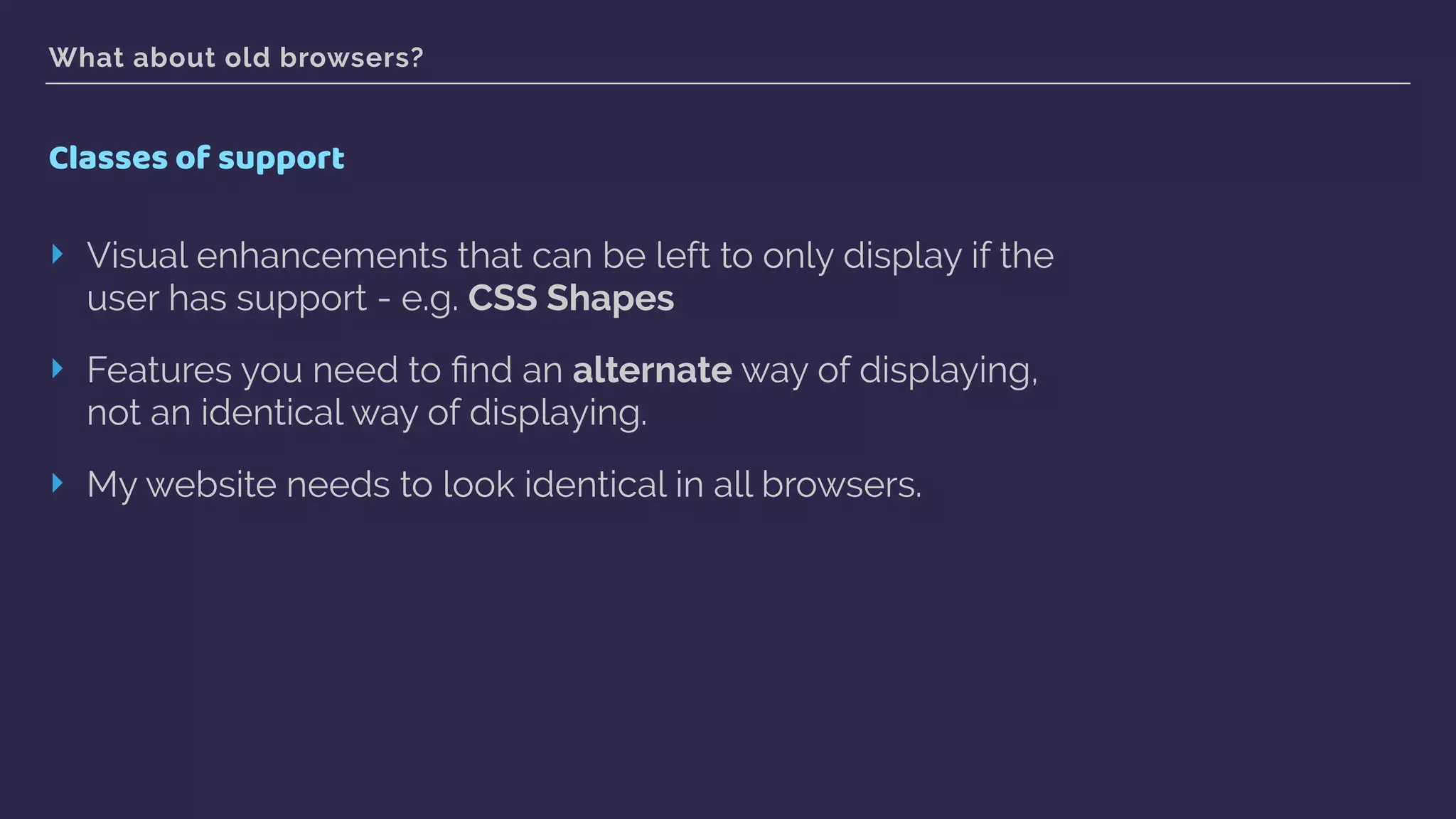 What about old browsers?
Classes of support
‣ Visual enhancements that can be left to only display if the
user has support - e.g. CSS Shapes
‣ Features you need to ﬁnd an alternate way of displaying,
not an identical way of displaying.
‣ My website needs to look identical in all browsers.
 
