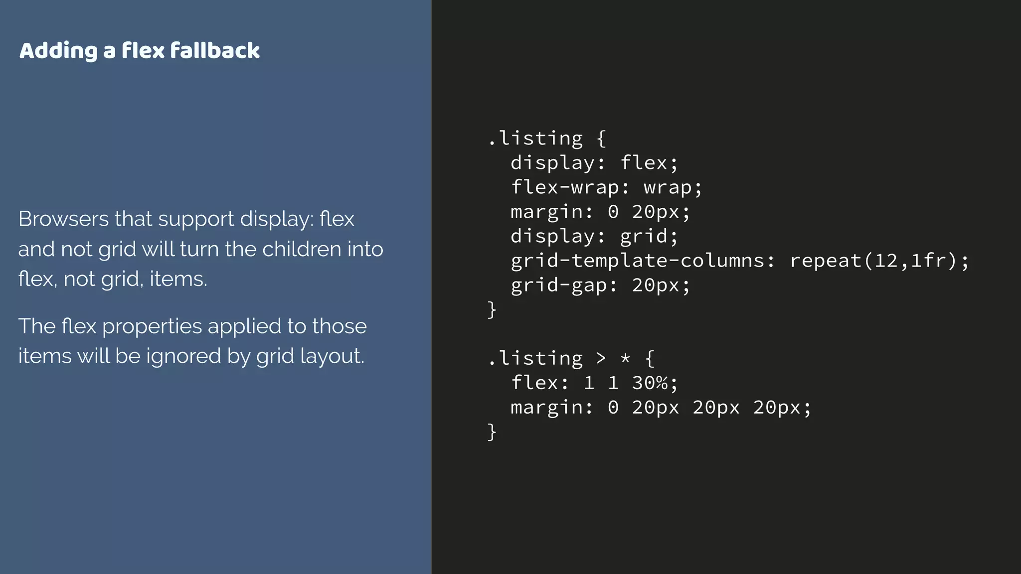 .listing {
display: flex;
flex-wrap: wrap;
margin: 0 20px;
display: grid;
grid-template-columns: repeat(12,1fr);
grid-gap: 20px;
}
.listing > * {
flex: 1 1 30%;
margin: 0 20px 20px 20px;
}
Adding a ﬂex fallback
Browsers that support display: ﬂex
and not grid will turn the children into
ﬂex, not grid, items.
The ﬂex properties applied to those
items will be ignored by grid layout.
 