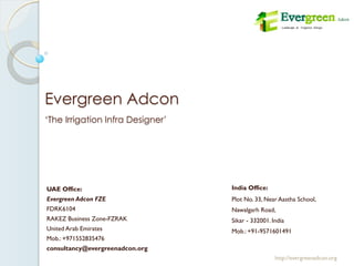 Evergreen Adcon
India Office:
Plot No. 33, Near Aastha School,
Nawalgarh Road,
Sikar - 332001. India
Mob.: +91-9571601491
http://evergreenadcon.org
UAE Office:
Evergreen Adcon FZE
FDRK6104
RAKEZ Business Zone-FZRAK
United Arab Emirates
Mob.: +971552835476
consultancy@evergreenadcon.org
‘The Irrigation Infra Designer’
 