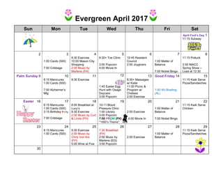 Evergreen April 2017
Sun Mon Tue Wed Thu Fri Sat
April Fool’s Day 1
11:15 Subway
2 3 4 5 6 7 8
1:00 Cards (500)
7:00 Cribbage
9:30 Exercise
10:00 Mason City
Shopping
2:00 Music by
Marlene (FH)
8:30+ Toe Clinic
3:00 Popcorn
4:00 Movie In
10:45 Resident
Council
2:00 Joygivers
1:00 Matter of
Balance
7:00 Nickel Bingo
11:15 Potluck
2:00 NIACC
Spring Show –
Load at 12:30
Palm Sunday 9 10 11 12 13 Good Friday 14 15
8:15 Manicures
1:00 Cards (500)
7:00 Alzheimer’s
Mtg
9:30 Exercise
1:45 Easter Egg
Hunt with Osage
Daycare
3:00 Popcorn
8:30+ Massages
w/ Katie
11:00 Picnic &
Program w/
Chelsea
2:00 Exercise
1:00 Wii Bowling
(AL)
11:15 Kwik Serve
Pizza/Sandwiches
Easter 16 17 18 19 20 21 22
8:15 Manicures
1:00 Cards (500)
3:15 Birthday Party
7:00 Cribbage
8:00 Breakfast at
Lucy’s
9:30 Exercise
2:00 Music by Curt
& Linda (FH)
10-11 Blood
Pressure Clinic
1:00 Library
3:00 Popcorn
7:00 PROM (FH)
*1950’s Theme*
2:00 Exercise
4:00 Movie In
1:00 Matter of
Balance
7:00 Nickel Bingo
11:15 Kwik Serve
Chicken
23 24 25 26 27 28 29
8:15 Manicures
1:00 Cards (500)
9:30 Exercise
2:00 Music by
Chris Von Arx
(FH)
5:00 Wine at Five
7:30 Breakfast
(FH)
2:00 Music by
Marlene (EG)
3:00 Popcorn
2:00 Exercise
1:00 Matter of
Balance
11:15 Kwik Serve
Pizza/Sandwiches
30
 