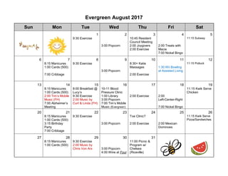 Evergreen August 2017
Sun Mon Tue Wed Thu Fri Sat
1 2 3 4 5
9:30 Exercise
3:00 Popcorn
10:45 Resident
Council Meeting
2:00 Joygivers
2:00 Exercise
2:00 Treats with
Macie
7:00 Nickel Bingo
11:15 Subway
6 7 8 9 10 11 12
8:15 Manicures
1:00 Cards (500)
7:00 Cribbage
9:30 Exercise
3:00 Popcorn
8:30+ Katie
Massages
2:00 Exercise
1:30 Wii Bowling
at Assisted Living
11:15 Potluck
13 14 15 16 17 18 19
8:15 Manicures
1:00 Cards (500)
2:00 Tim’s Mobile
Music (FH)
7:00 Alzheimer’s
Meeting
8:00 Breakfast @
Lucy’s
9:30 Exercise
2:00 Music by
Curt & Linda (FH)
10-11 Blood
Pressure Clinic
1:00 Library
3:00 Popcorn
7:00 Tim’s Mobile
Music (Evergreen)
2:00 Exercise 2:00
Left-Center-Right
7:00 Nickel Bingo
11:15 Kwik Serve
Chicken
20 21 22 23 24 25 26
8:15 Manicures
1:00 Cards (500)
3:15 Birthday
Party
7:00 Cribbage
9:30 Exercise
3:00 Popcorn
Toe Clinic?
2:00 Exercise 2:00 Mexican
Dominoes
11:15 Kwik Serve
Pizza/Sandwiches
27 28 29 30 31
8:15 Manicures
1:00 Cards (500)
9:30 Exercise
2:00 Music by
Chris Von Arx 3:00 Popcorn
4:00 Wine at Four
11:00 Picnic &
Program w/
Chelsea
(Riceville)
 