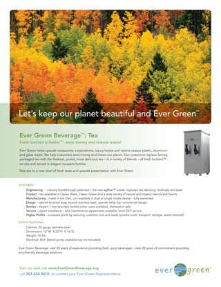 Let’s keep our planet beautiful and Ever Green                                                                                  ™




Ever Green Beverage™: Tea
Fresh bottled is better™ - save money and reduce waste!

Ever Green helps upscale restaurants, corporations, luxury hotels and resorts reduce plastic, aluminum
and glass waste. We help customers save money and Green our planet. Our customers replace factory
packaged tea with the freshest, purest, most delicious tea – in a variety of blends – all fresh bottled™
on site and served in elegant reusable bottles.

Take tea to a new level of fresh taste and upscale presentation with Ever Green.



F E AT U R E S :

        Engineering - : industry breakthrough patented – the new egﬂow™ nozzle improves tea blending, freshness and taste
        Product - tea available in Classic Black, Classic Green and a wide variety of natural and organic blends and ﬂavors
        Manufacturing - made in the USA, unit available in dual or single nozzle design - fully warranted
        Design - cabinet brushed wrap around stainless steel, upscale table top commercial design
        Bottles - elegant 1 litre branded bottles (other sizes available), dishwasher safe
        Service - expert installation - and maintenance agreements available, local 24/7 service
        Higher Proﬁts - increased proﬁt by reducing customer cost and waste (product cost, transport, storage, waste removal)

S P E C I F I C AT I O N S :

        Cabinet: 20 gauge stainless steel
        Dimensions: 12”W X 23”H X 16”D
        Weight: 15 lbs
        Electrical: N/A (blend pump available but not included)

Ever Green Beverage: over 20 years of experience providing fresh, pure beverages – over 20 years of commitment providing
eco-friendly beverage solutions.




Visit our web site www.EverGreenBeverage.org,
call 303 656 0610, or contact your Ever Green Representative.
 