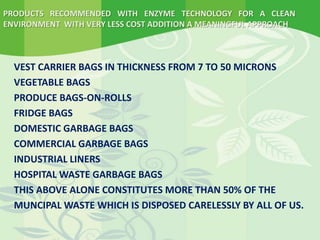 PRODUCTS RECOMMENDED WITH ENZYME TECHNOLOGY FOR A CLEAN
ENVIRONMENT WITH VERY LESS COST ADDITION A MEANINGFUL APPROACH
VEST CARRIER BAGS IN THICKNESS FROM 7 TO 50 MICRONS
VEGETABLE BAGS
PRODUCE BAGS-ON-ROLLS
FRIDGE BAGS
DOMESTIC GARBAGE BAGS
COMMERCIAL GARBAGE BAGS
INDUSTRIAL LINERS
HOSPITAL WASTE GARBAGE BAGS
THIS ABOVE ALONE CONSTITUTES MORE THAN 50% OF THE
MUNCIPAL WASTE WHICH IS DISPOSED CARELESSLY BY ALL OF US.
 