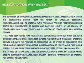 BIODEGRADATION WITH BACTERIA
THE DEFINITION OF BIODEGRADABLE PLASTICS STATES THAT A DEGRADABLE PLASTIC IN WHICH
THE DEGRADATION RESULTS FROM THE ACTION OF NATURALLY OCCURRING
MICROORGANISMS SUCH AS BACTERIA, FUNGI AND ALGAE. AND OUR PRODUCTS HAVE BEEN
TESTED FOR ENUMERATION OF FUNGAL AND BACTERIAL COUNTS AT <10 CFU/GM OF
POLYETHYLENE FOR FUNGAL COUNTS AND 25 CFU/GM OF POLYETHYLENE FOR BACTERIA
COUNTS.
IT HAS ALSO BEEN FOUND THAT THE BACTERIAL COUNTS HAVE MULTIFOLD IN THE SOIL WITH
OUR BIODEGRADABLE BAGS. AS PER TEST REPORTS THE SIGNIFICANT INCREASE IN BACTERIAL
COUNTS AND WITH THE PRESENCE OF APPRECIABLE NO. OF SPECIES OF ALCALIGENES AND
PSEUDOMONAS INDICATE THE PROBABLE BIODEGRADATION OF POLYETHYLENE FILM TAKING
PLACE IN THE SOIL WHICH OTHERWISE WOULD NOT HAVE BEEN POSSIBLE IN A NORMAL SOIL.
THE METHOD OF TESTING WAS AS PER SOIL CHEMICAL ANALYSIS BY MR. M L JACKSON AND IS
5402 (AS CERTIFIED BY VIMTA LABS, INDIA) CFU/GM – COLONIEL FORMING UNITS OF BACTERIA
PER GRAM OF POLYETHYLENE.
 