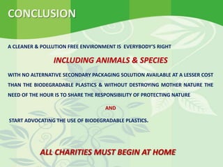 A CLEANER & POLLUTION FREE ENVIRONMENT IS EVERYBODY’S RIGHT
INCLUDING ANIMALS & SPECIES
WITH NO ALTERNATIVE SECONDARY PACKAGING SOLUTION AVAILABLE AT A LESSER COST
THAN THE BIODEGRADABLE PLASTICS & WITHOUT DESTROYING MOTHER NATURE THE
NEED OF THE HOUR IS TO SHARE THE RESPONSIBILITY OF PROTECTING NATURE
AND
START ADVOCATING THE USE OF BIODEGRADABLE PLASTICS.
CONCLUSION
ALL CHARITIES MUST BEGIN AT HOME
 