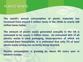 The world's annual consumption of plastic materials has
increased from around 5 million tones in the 1950s to nearly 100
million tones today.
The amount of plastic waste generated annually in the UK is
estimated to be nearly 3 million tones. An estimated 56% of all
plastics waste is used packaging, three-quarters of which are
collected from households. It is estimated that only 7% of total
plastic waste arising are currently being recycled.
Plastics consumption is growing by about 4% every year in
western Europe.
PLASTIC WASTE
 