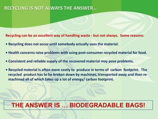 RECYCLING IS NOT ALWAYS THE ANSWER…
THE ANSWER IS … BIODEGRADABLE BAGS!
Recycling can be an excellent way of handling waste - but not always. Some reasons:
• Recycling does not occur until somebody actually uses the material.
• Health concerns raise problems with using post-consumer recycled material for food.
• Consistent and reliable supply of the recovered material may pose problems.
• Recycled material is often more costly to produce in terms of carbon footprint. The
recycled product has to be broken down by machines, transported away and then re-
machined all of which takes up a lot of energy/ carbon footprint.
 