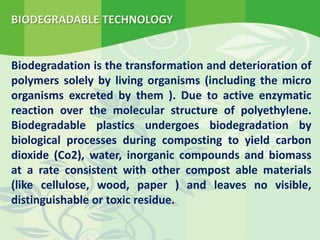 BIODEGRADABLE TECHNOLOGY
Biodegradation is the transformation and deterioration of
polymers solely by living organisms (including the micro
organisms excreted by them ). Due to active enzymatic
reaction over the molecular structure of polyethylene.
Biodegradable plastics undergoes biodegradation by
biological processes during composting to yield carbon
dioxide (Co2), water, inorganic compounds and biomass
at a rate consistent with other compost able materials
(like cellulose, wood, paper ) and leaves no visible,
distinguishable or toxic residue.
 