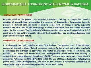 BIODEGRADABLE TECHNOLOGY WITH ENZYME & BACTERIA
ENZYME WITH POLYETHYLENE
Enzymes used in this product are regarded a catalysts, helping to change the chemical
reaction of polyethylene accelerating the process of degradation. Autotrophic bacteria
present in mineral salts mediums containing some form of nitrogen-energy supplying
material are also used in this technology. Carbon is obtained from the added oxidation
agents in this product. The PH values of this composition blended with polyethylene is 9.5
confirming its non-acidity characteristics. All the ingredients of our plastic products are food
grade and non-toxic in nature.
COMPOSTING OF POLYETHYLENE
It is observed that soil contains at least 58% Carbon. The greater part of the Nitrogen
content of the soil is closely linked to organic matter. As the organic soil matter gradually
decomposes the nitrogen is converted into water or available forms of ammonia and
nitrates. This moist soil reacts with the biodegradable polyethylene film making it
susceptible to composting and the release of CO2. The enzymatic treatment is used at 4-6%
dosage for Polyethylene (90% HDPE, 10% LLDE). The use of this product makes Polyethylene
(HDPE LLDE) 100% Biodegradable. The cost of this process is extremely competitive as
compared to any other technology prevalent in the world today.
 