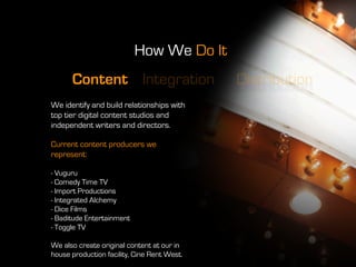 How We Do It
      Content Integration                    Distribution
We identify and build relationships with
top tier digital content studios and
independent writers and directors.

Current content producers we
represent:

- Vuguru
- Comedy Time TV
- Import Productions
- Integrated Alchemy
- Dice Films
- Baditude Entertainment
- Toggle TV

We also create original content at our in
house production facility, Cine Rent West.
 