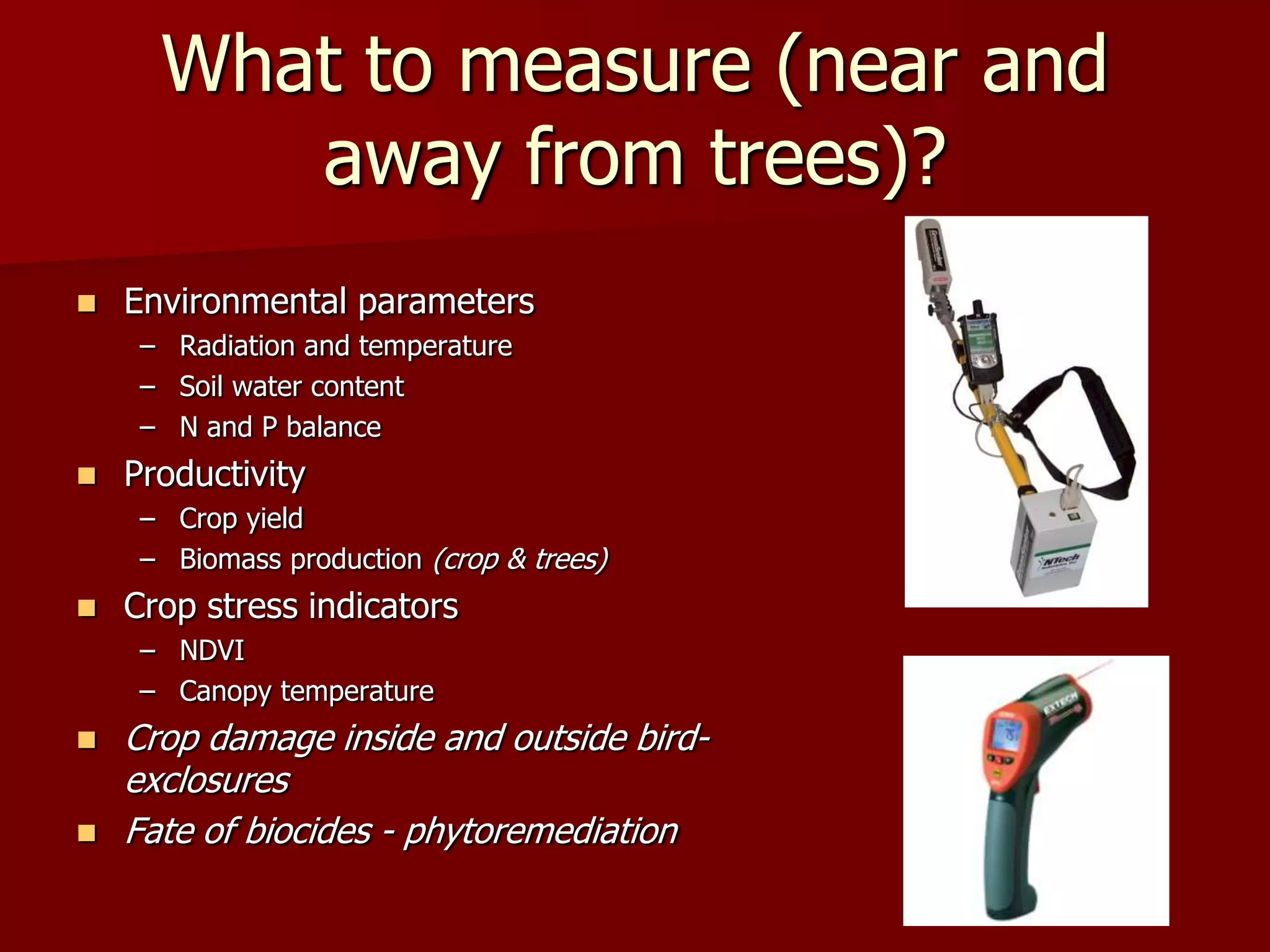 What to measure (near and
away from trees)?
 Environmental parameters
– Radiation and temperature
– Soil water content
– N and P balance
 Productivity
– Crop yield
– Biomass production (crop & trees)
 Crop stress indicators
– NDVI
– Canopy temperature
 Crop damage inside and outside bird-
exclosures
 Fate of biocides - phytoremediation
 
