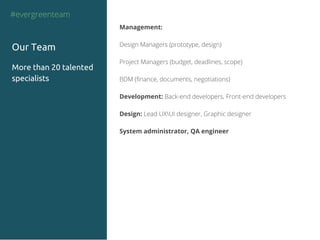 Management:
Design Managers (prototype, design)
Project Managers (budget, deadlines, scope)
BDM (finance, documents, negotiations)
Development: Back-end developers, Front-end developers
Design: Lead UXUI designer, Graphic designer
System administrator, QA engineer
#evergreenteam
Our Team
More than 20 talented
specialists
 