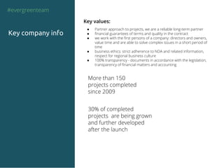 Key values:
● Partner approach to projects, we are a reliable long-term partner
● financial guarantees of terms and quality in the contract
● we work with the first persons of a company: directors and owners,
value time and are able to solve complex issues in a short period of
time
● business ethics: strict adherence to NDA and related information,
respect for regional business culture
● 100% transparency - documents in accordance with the legislation,
transparency of financial matters and accounting
#evergreenteam
Key company info
More than 150
projects completed
since 2009
30% of completed
projects are being grown
and further developed
after the launch
 