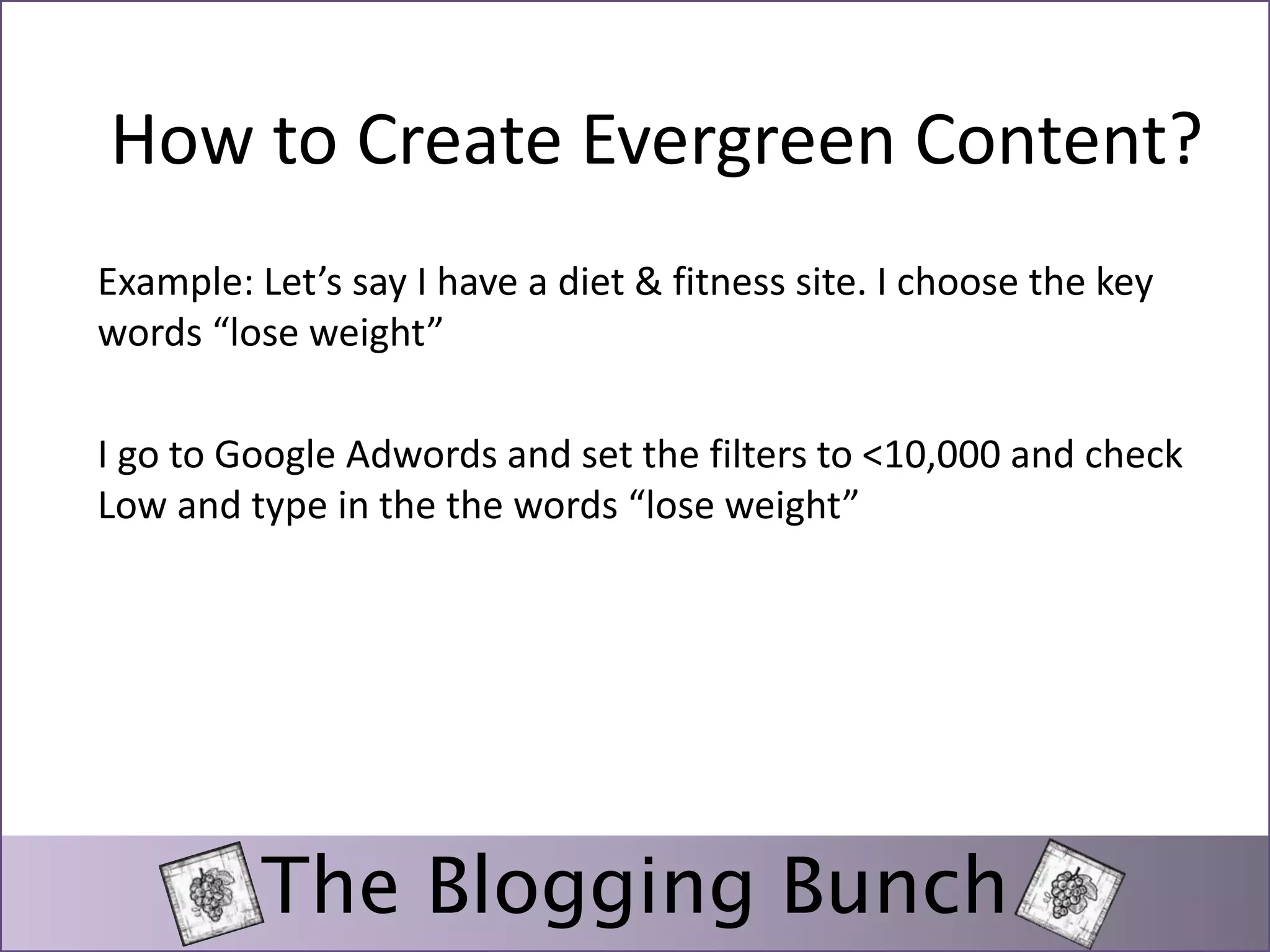 How to Create Evergreen Content? 
Example: Let’s say I have a diet & fitness site. I choose the key 
words “lose weight” 
I go to Google Adwords and set the filters to <10,000 and check 
Low and type in the the words “lose weight” 
The Blogging Bunch 
 