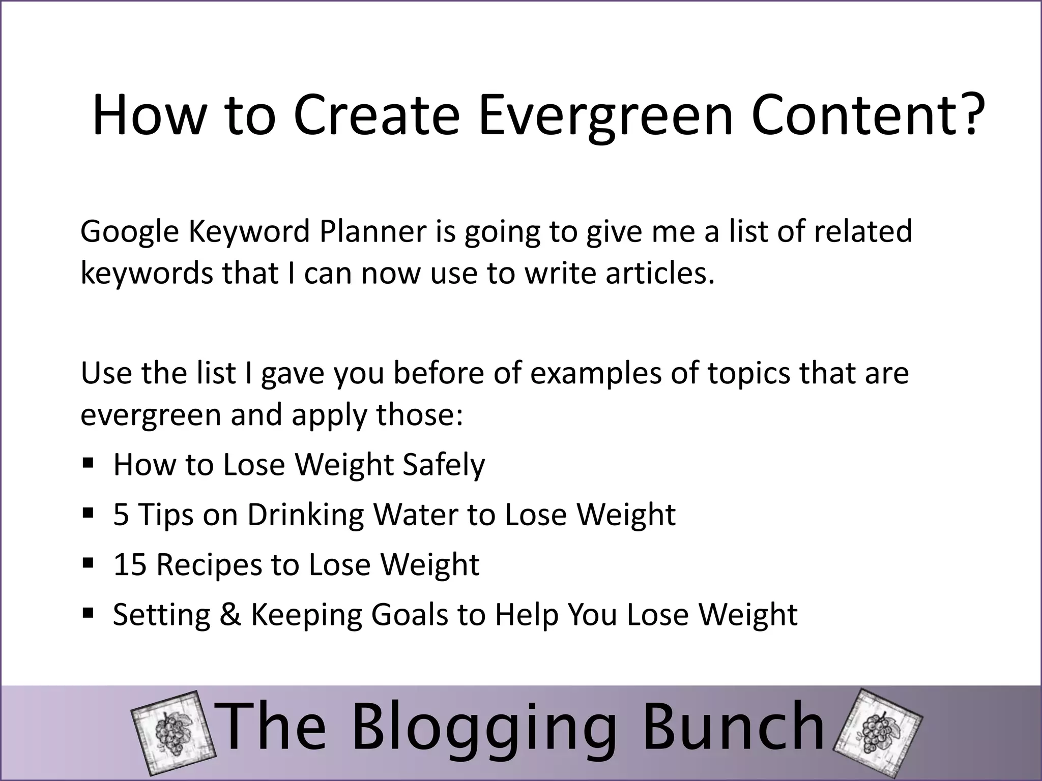 How to Create Evergreen Content? 
Google Keyword Planner is going to give me a list of related 
keywords that I can now use to write articles. 
Use the list I gave you before of examples of topics that are 
evergreen and apply those: 
 How to Lose Weight Safely 
 5 Tips on Drinking Water to Lose Weight 
 15 Recipes to Lose Weight 
 Setting & Keeping Goals to Help You Lose Weight 
The Blogging Bunch 
 