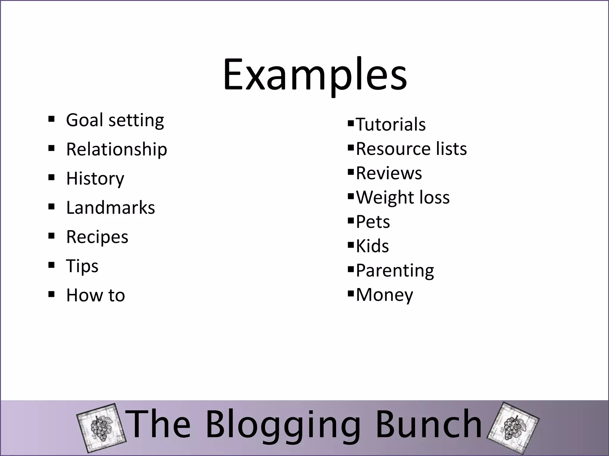 Examples 
 Goal setting 
 Relationship 
 History 
 Landmarks 
 Recipes 
 Tips 
 How to 
Tutorials 
Resource lists 
Reviews 
Weight loss 
Pets 
Kids 
Parenting 
Money 
The Blogging Bunch 
 