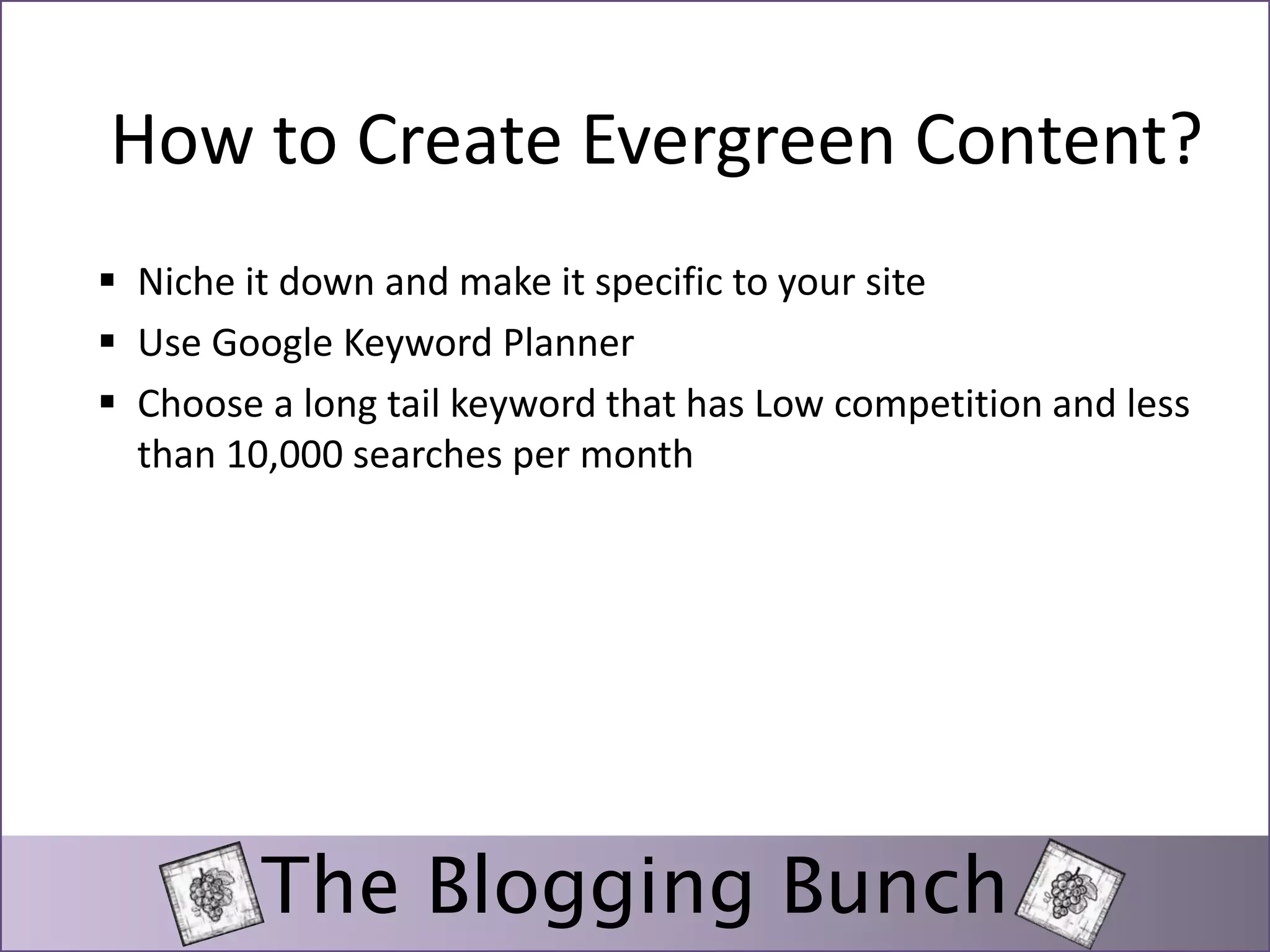 How to Create Evergreen Content? 
 Niche it down and make it specific to your site 
 Use Google Keyword Planner 
 Choose a long tail keyword that has Low competition and less 
than 10,000 searches per month 
The Blogging Bunch 
 