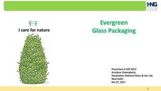 1
Presented at ISPI 2017
Arindom Chakraborty
Hindusthan National Glass & Ind. Ltd.
New Delhi
Oct 27, 2017
Evergreen
Glass PackagingI care for nature
 