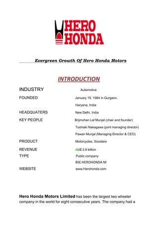 Evergreen Growth Of Hero Honda Motors



                      INTRODUCTION
INDUSTRY                           Automotive

FOUNDED                         January 19, 1984 in Gurgaon,

                                Haryana, India

HEADQUATERS                     New Delhi, India

KEY PEOPLE                      Brijmohan Lal Munjal (chair and founder)

                                Toshiaki Nakagawa (joint managing director)

                                Pawan Munjal (Managing Director & CEO)

PRODUCT                         Motorcycles, Scooters

REVENUE                          U$ 2.8 billion

TYPE                            Public company
                                BSE:HEROHONDA M
WEBSITE                         www.Herohonda.com




Hero Honda Motors Limited has been the largest two wheeler
company in the world for eight consecutive years. The company had a
 