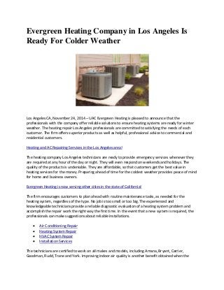 Evergreen Heating Company in Los Angeles Is 
Ready For Colder Weather 
Los Angeles CA, November 24, 2014 – UAC Evergreen Heating is pleased to announce that the 
professionals with the company offer reliable solutions to ensure heating systems are ready for winter 
weather. The heating repair Los Angeles professionals are committed to satisfying the needs of each 
customer. The firm offers superior products as well as helpful, professional advice to commercial and 
residential customers. 
Heating and AC Repairing Services in the Los Angeles area! 
The heating company Los Angeles technicians are ready to provide emergency services whenever they 
are required at any hour of the day or night. They will even respond on weekends and holidays. The 
quality of the products is undeniable. They are affordable, so that customers get the best value in 
heating services for the money. Preparing ahead of time for the coldest weather provides peace of mind 
for home and business owners. 
Evergreen Heating is now serving other cities in the state of California! 
The firm encourages customers to plan ahead with routine maintenance tasks, as needed for the 
heating system, regardless of the type. No job is too small or too big. The experienced and 
knowledgeable technicians provide a reliable diagnostic evaluation of a heating system problem and 
accomplish the repair work the right way the first time. In the event that a new system is required, the 
professionals can make suggestions about reliable installations. 
 Air Conditioning Repair 
 Heating System Repair 
 HVAC System Repair 
 Installation Services 
The technicians are certified to work on all makes and models, including Amana, Bryant, Carrier, 
Goodman, Rudd, Trane and York. Improving indoor air quality is another benefit obtained when the 
 