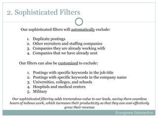 2. Sophisticated Filters Duplicate postings Other recruiters and staffing companies Companies they are already working with Companies that we have already sent  Our filters can also be  customized  to exclude: Postings with specific keywords in the job title Postings with specific keywords in the company name Universities, colleges, and schools Hospitals and medical centers Military Our sophisticated filters will  automatically  exclude: Evergreen Interactive Our sophisticated filtering adds tremendous value to our leads, saving them countless hours of tedious work, which increases their productivity so that they can cost-effectively grow their revenue 